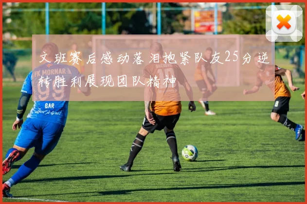 文班赛后感动落泪抱紧队友25分逆转胜利展现团队精神