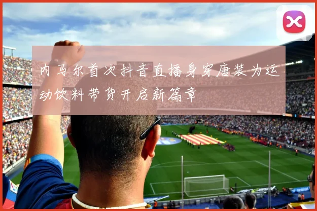 内马尔首次抖音直播身穿唐装为运动饮料带货开启新篇章