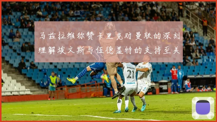 马兹拉维称赞卡里克对曼联的深刻理解埃文斯与伍德盖特的支持至关重要