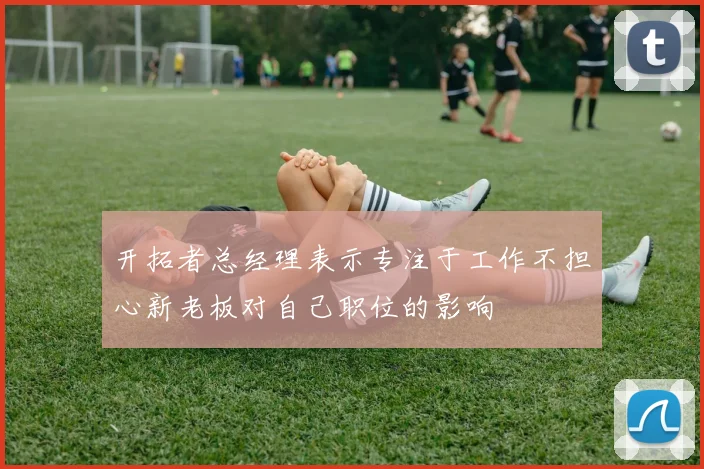开拓者总经理表示专注于工作不担心新老板对自己职位的影响