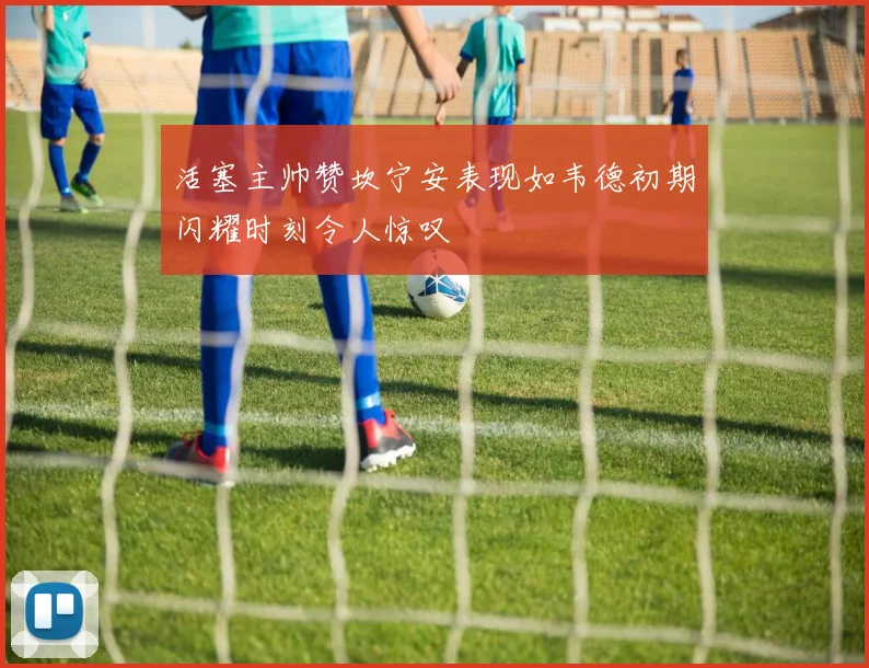 活塞主帅赞坎宁安表现如韦德初期闪耀时刻令人惊叹