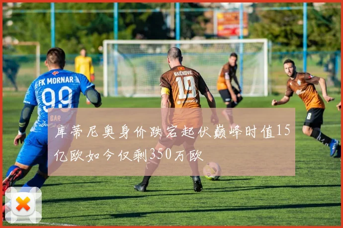 库蒂尼奥身价跌宕起伏巅峰时值15亿欧如今仅剩350万欧