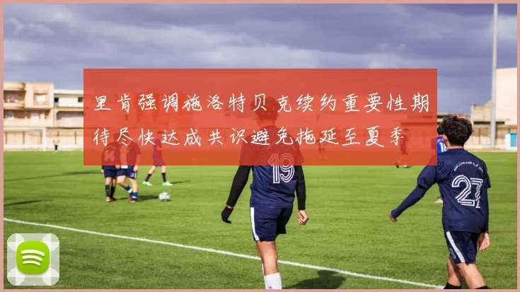 里肯强调施洛特贝克续约重要性期待尽快达成共识避免拖延至夏季