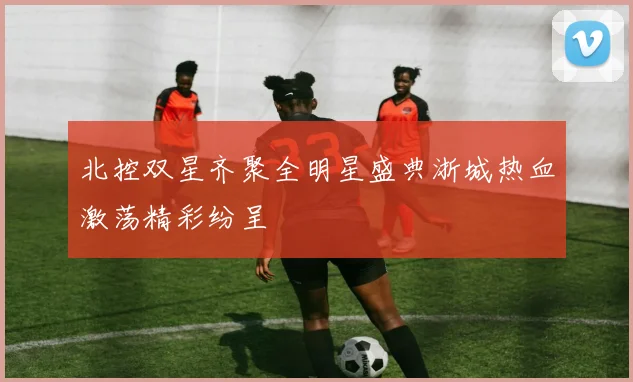 北控双星齐聚全明星盛典浙城热血激荡精彩纷呈