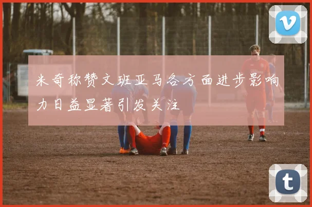 米奇称赞文班亚马各方面进步影响力日益显著引发关注