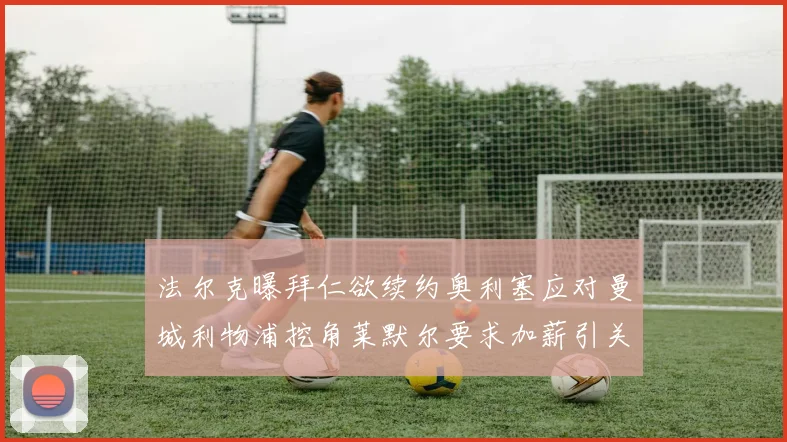 法尔克曝拜仁欲续约奥利塞应对曼城利物浦挖角莱默尔要求加薪引关注