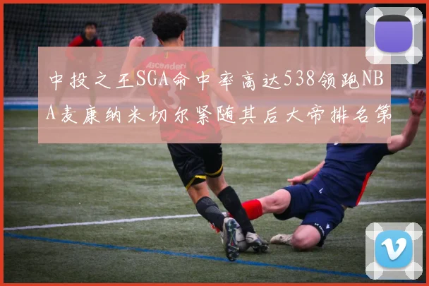 中投之王SGA命中率高达538领跑NBA麦康纳米切尔紧随其后大帝排名第七