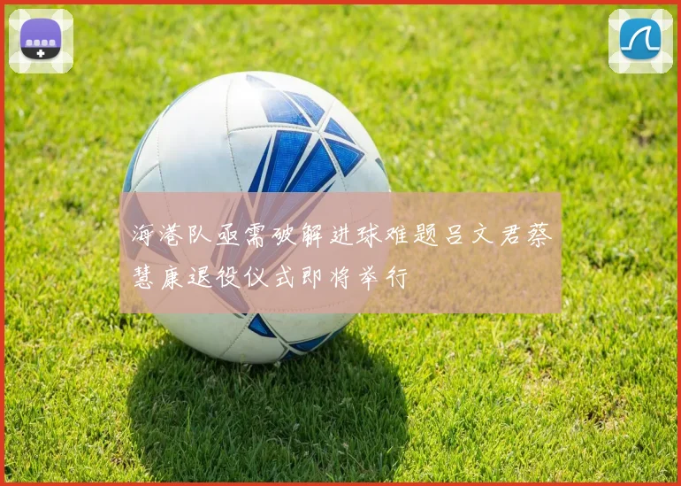 海港队亟需破解进球难题吕文君蔡慧康退役仪式即将举行