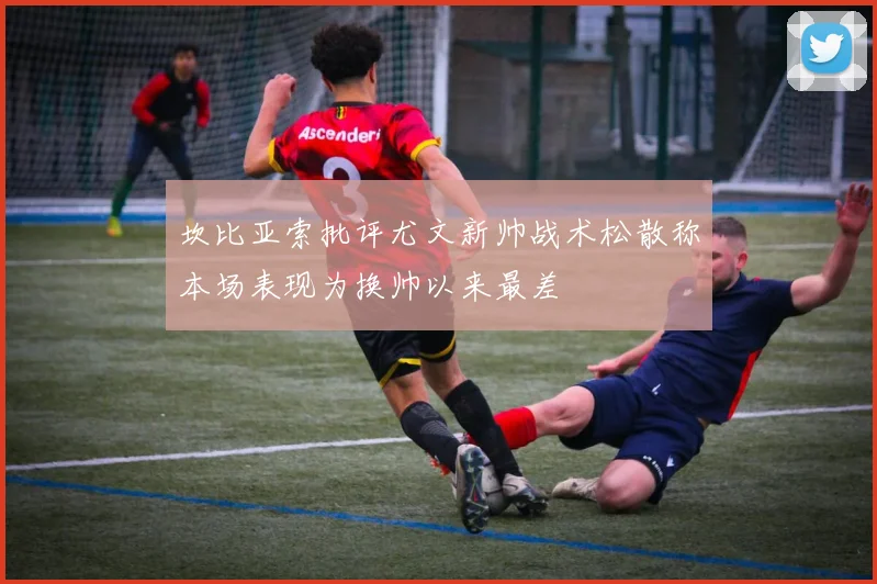 坎比亚索批评尤文新帅战术松散称本场表现为换帅以来最差