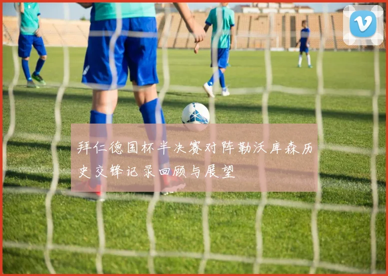 拜仁德国杯半决赛对阵勒沃库森历史交锋记录回顾与展望