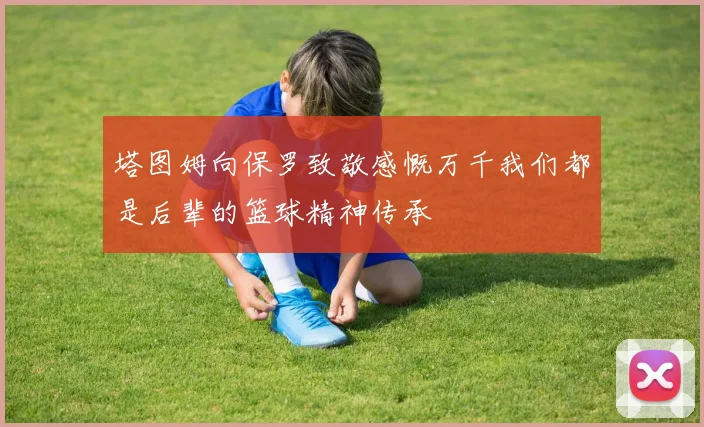 塔图姆向保罗致敬感慨万千我们都是后辈的篮球精神传承