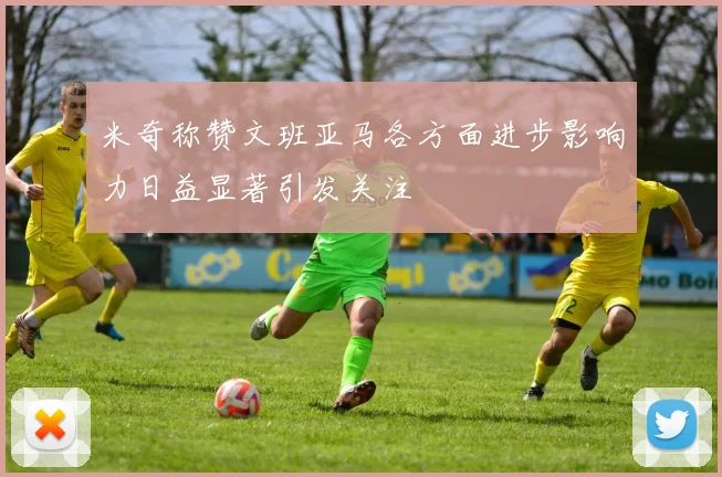 米奇称赞文班亚马各方面进步影响力日益显著引发关注