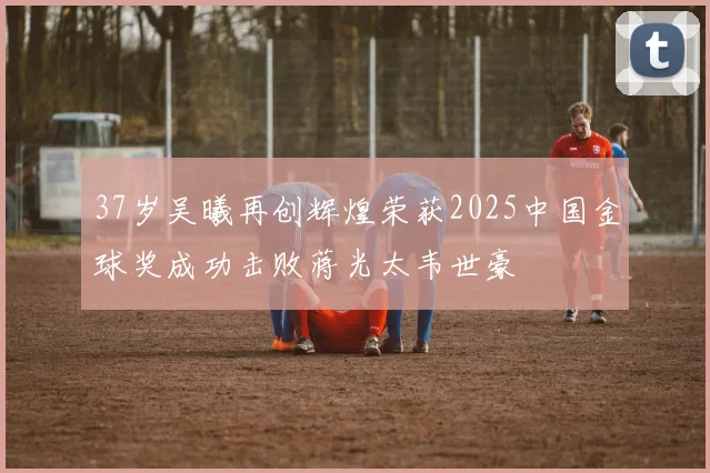 37岁吴曦再创辉煌荣获2025中国金球奖成功击败蒋光太韦世豪