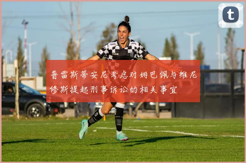 普雷斯蒂安尼考虑对姆巴佩与维尼修斯提起刑事诉讼的相关事宜