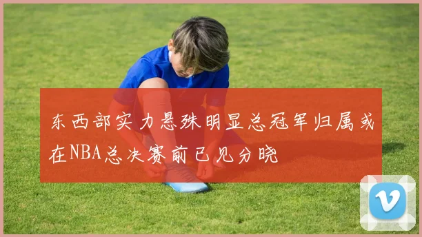 东西部实力悬殊明显总冠军归属或在NBA总决赛前已见分晓
