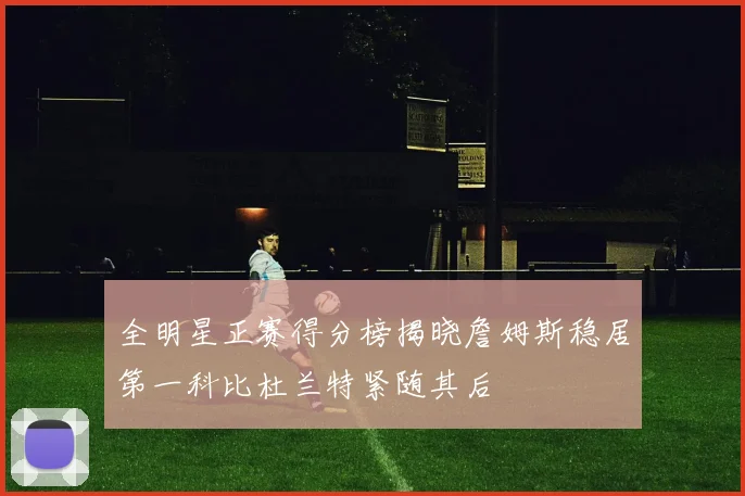 全明星正赛得分榜揭晓詹姆斯稳居第一科比杜兰特紧随其后