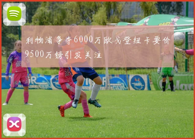 利物浦争夺6000万欧戈登纽卡要价9500万镑引发关注