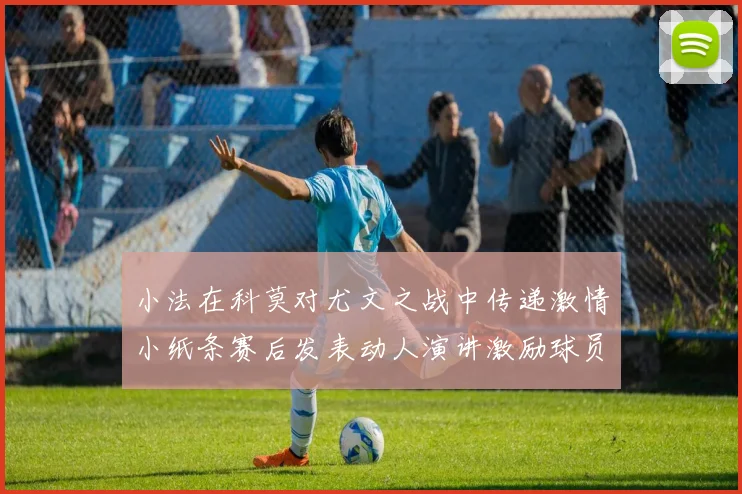 小法在科莫对尤文之战中传递激情小纸条赛后发表动人演讲激励球员士气