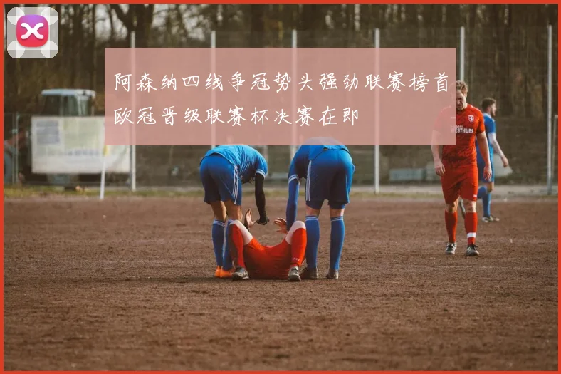 阿森纳四线争冠势头强劲联赛榜首欧冠晋级联赛杯决赛在即