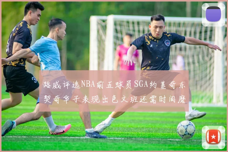 路威评选NBA前五球员SGA约基奇东契奇华子表现出色文班还需时间磨练