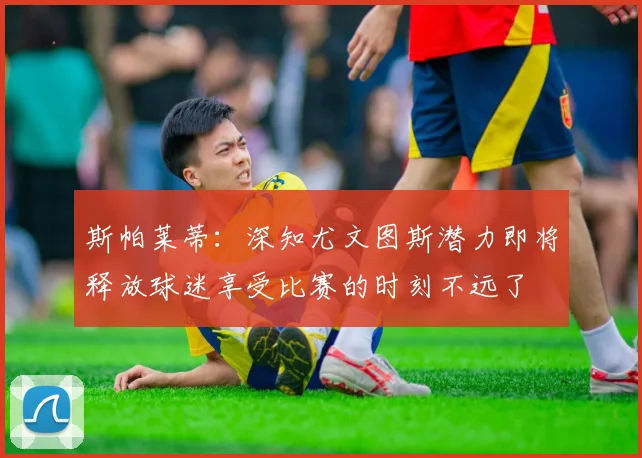 斯帕莱蒂：深知尤文图斯潜力即将释放球迷享受比赛的时刻不远了