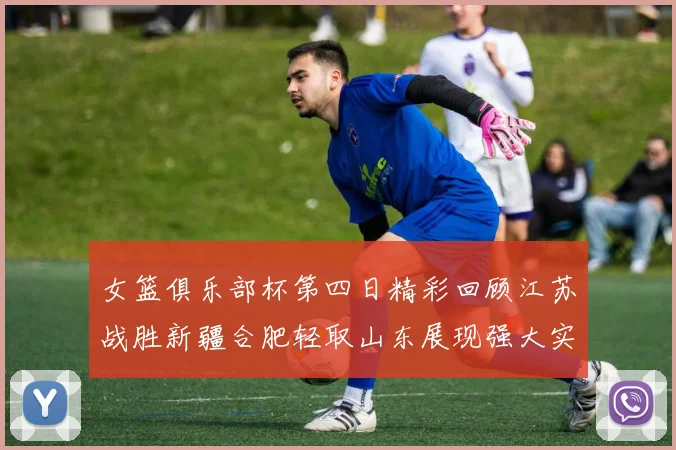 女篮俱乐部杯第四日精彩回顾江苏战胜新疆合肥轻取山东展现强大实力