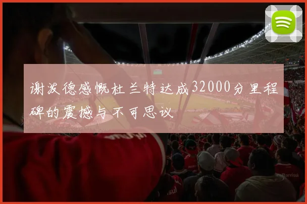 谢泼德感慨杜兰特达成32000分里程碑的震撼与不可思议