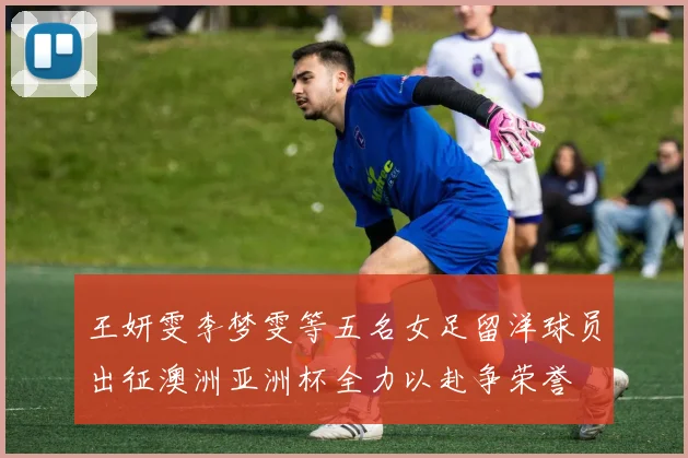 王妍雯李梦雯等五名女足留洋球员出征澳洲亚洲杯全力以赴争荣誉