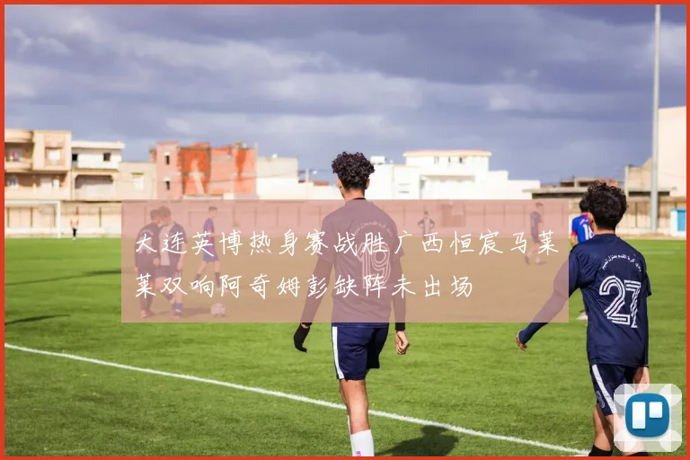 大连英博热身赛战胜广西恒宸马莱莱双响阿奇姆彭缺阵未出场